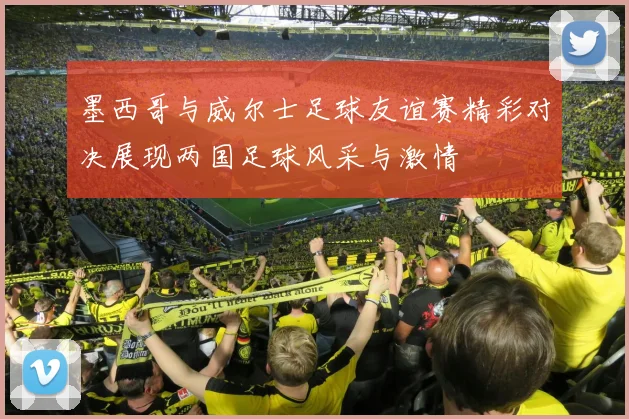 墨西哥与威尔士足球友谊赛精彩对决展现两国足球风采与激情