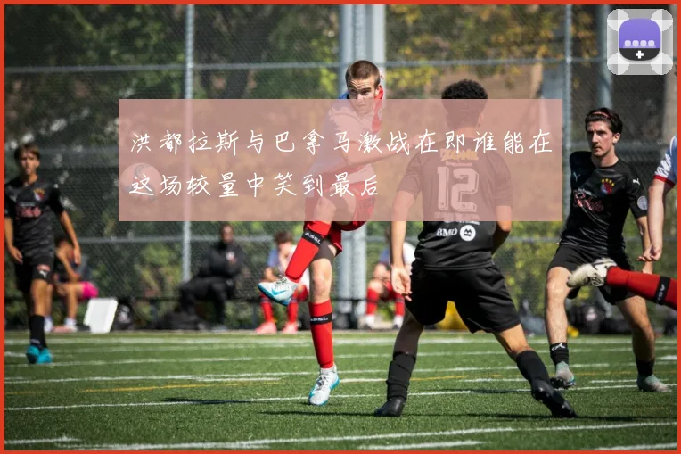 洪都拉斯与巴拿马激战在即谁能在这场较量中笑到最后