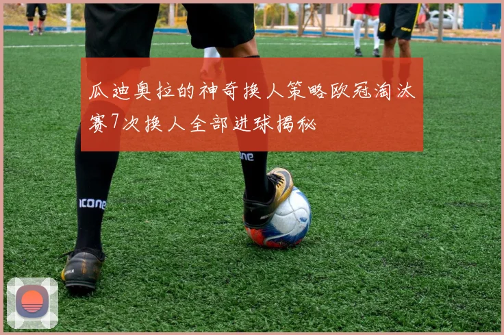 瓜迪奥拉的神奇换人策略欧冠淘汰赛7次换人全部进球揭秘