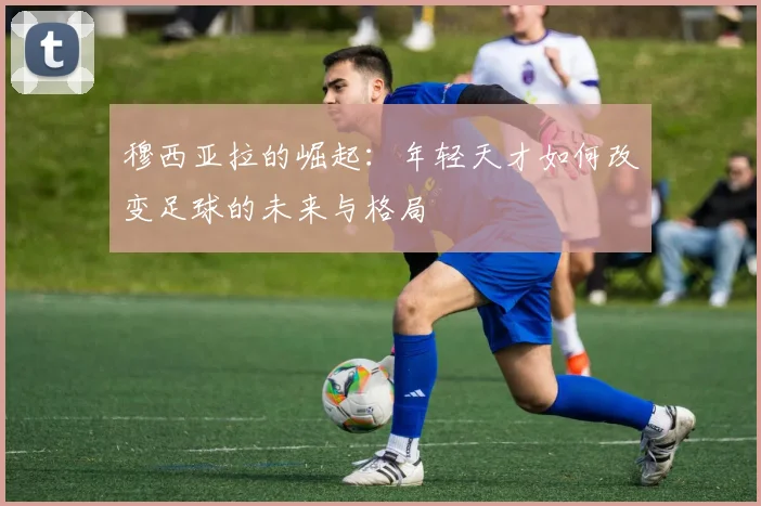 穆西亚拉的崛起：年轻天才如何改变足球的未来与格局