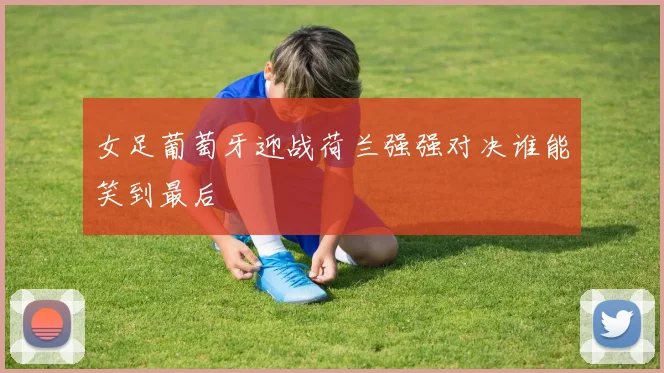 女足葡萄牙迎战荷兰强强对决谁能笑到最后