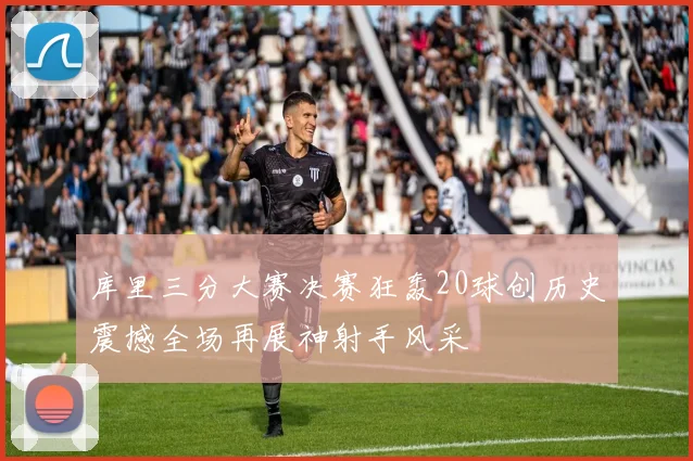 库里三分大赛决赛狂轰20球创历史震撼全场再展神射手风采