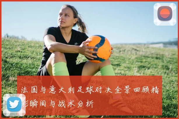 法国与意大利足球对决全景回顾精彩瞬间与战术分析