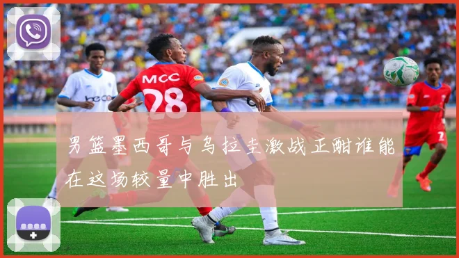 男篮墨西哥与乌拉圭激战正酣谁能在这场较量中胜出