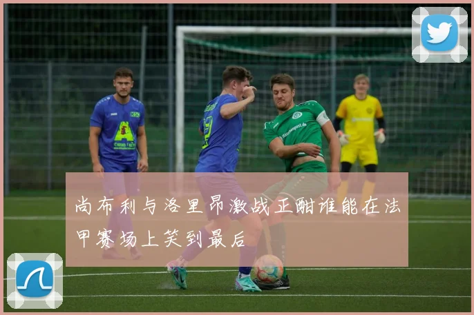 尚布利与洛里昂激战正酣谁能在法甲赛场上笑到最后