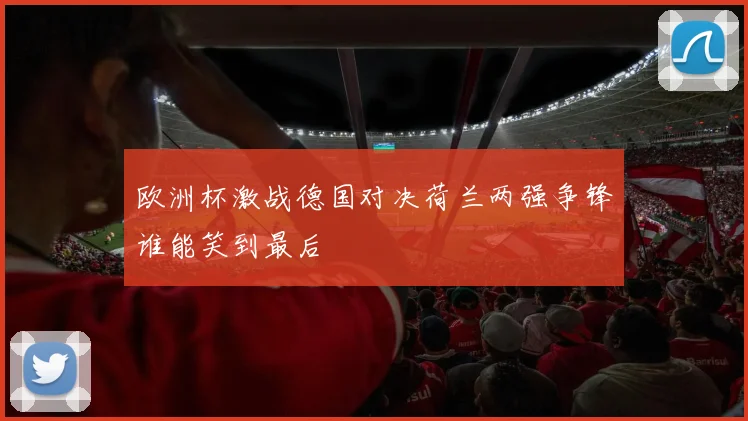 欧洲杯激战德国对决荷兰两强争锋谁能笑到最后