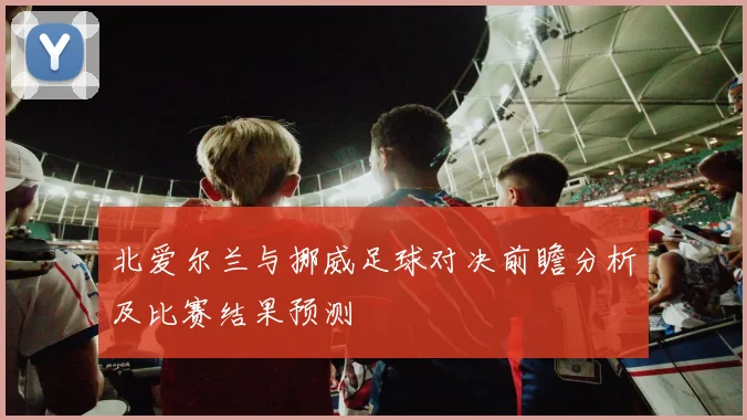 北爱尔兰与挪威足球对决前瞻分析及比赛结果预测