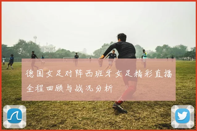 德国女足对阵西班牙女足精彩直播全程回顾与战况分析