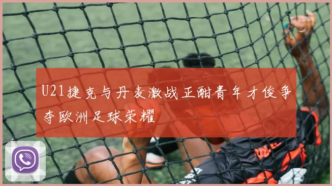 U21捷克与丹麦激战正酣青年才俊争夺欧洲足球荣耀