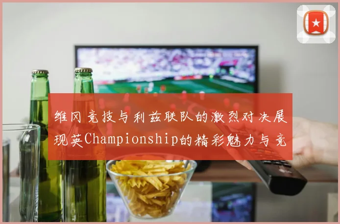 维冈竞技与利兹联队的激烈对决展现英Championship的精彩魅力与竞争态势