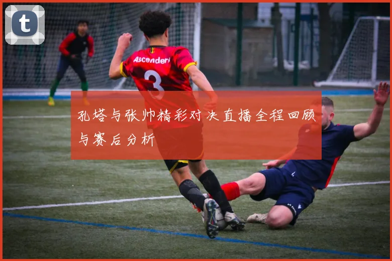 孔塔与张帅精彩对决直播全程回顾与赛后分析