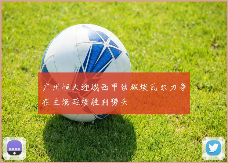 广州恒大迎战西甲劲旅埃瓦尔力争在主场延续胜利势头