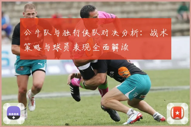 公牛队与独行侠队对决分析：战术策略与球员表现全面解读