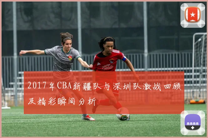 2017年CBA新疆队与深圳队激战回顾及精彩瞬间分析
