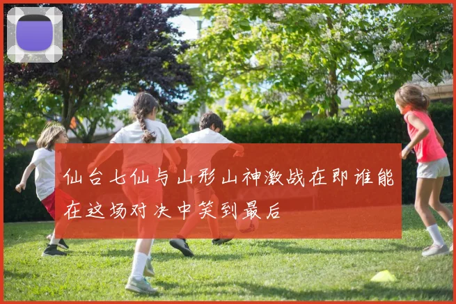 仙台七仙与山形山神激战在即谁能在这场对决中笑到最后