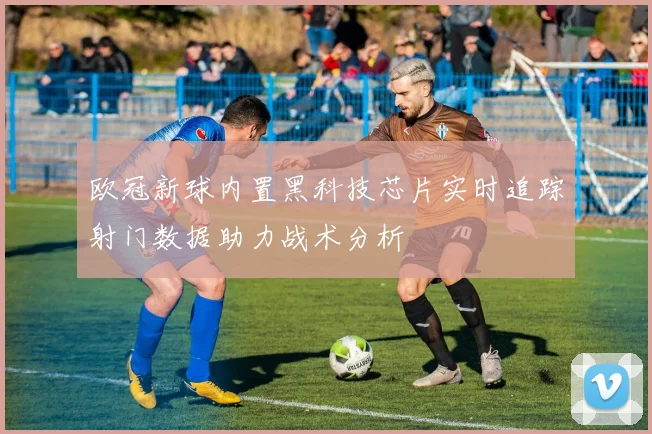 欧冠新球内置黑科技芯片实时追踪射门数据助力战术分析