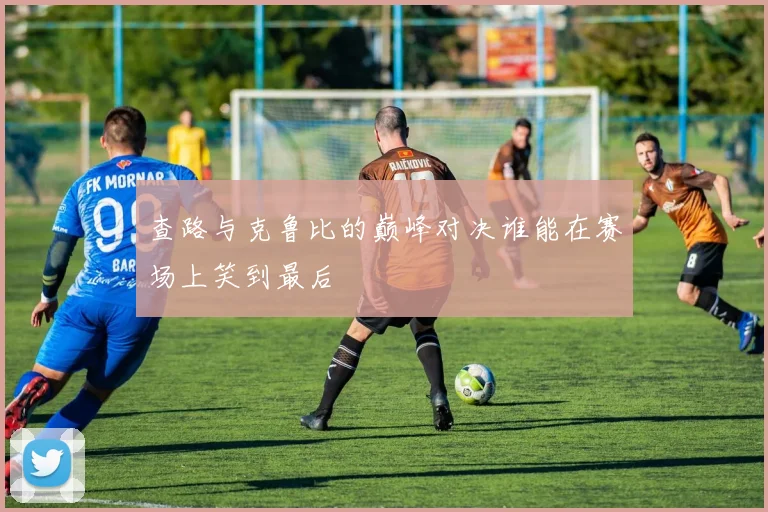 查路与克鲁比的巅峰对决谁能在赛场上笑到最后