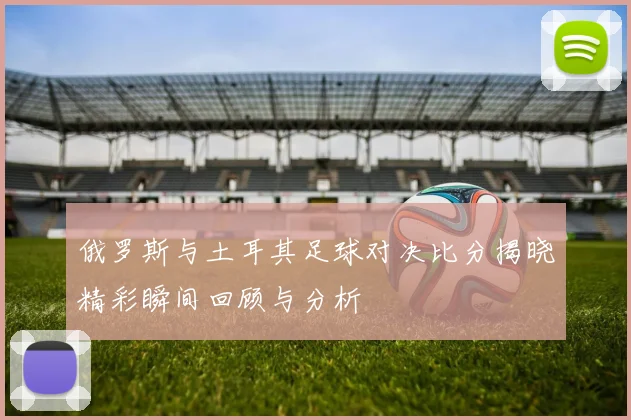 俄罗斯与土耳其足球对决比分揭晓精彩瞬间回顾与分析