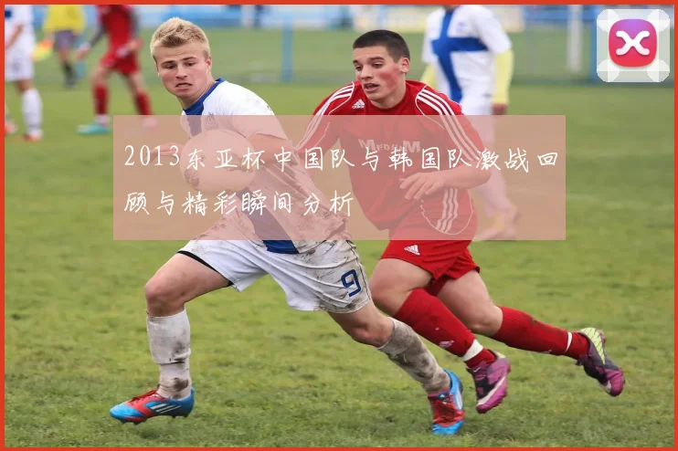 2013东亚杯中国队与韩国队激战回顾与精彩瞬间分析