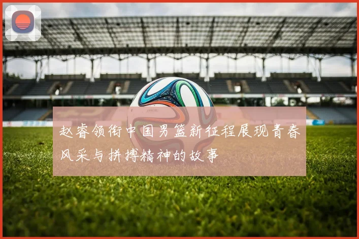 赵睿领衔中国男篮新征程展现青春风采与拼搏精神的故事