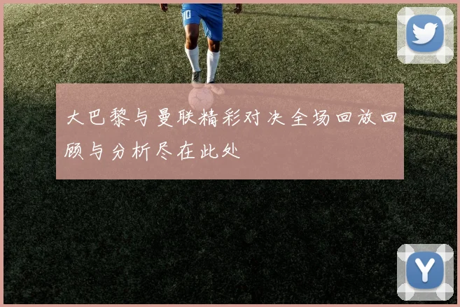 大巴黎与曼联精彩对决全场回放回顾与分析尽在此处