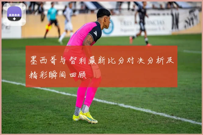 墨西哥与智利最新比分对决分析及精彩瞬间回顾
