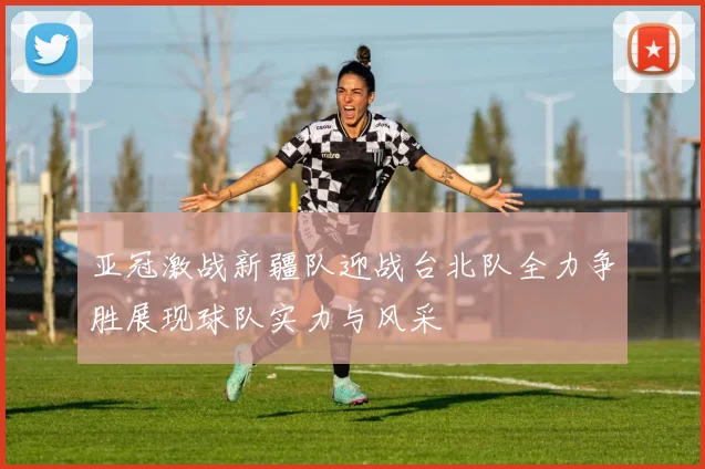 亚冠激战新疆队迎战台北队全力争胜展现球队实力与风采