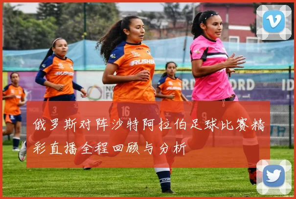 俄罗斯对阵沙特阿拉伯足球比赛精彩直播全程回顾与分析