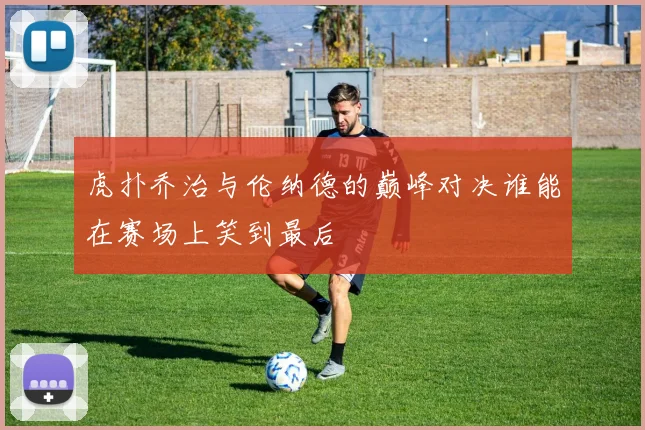 虎扑乔治与伦纳德的巅峰对决谁能在赛场上笑到最后
