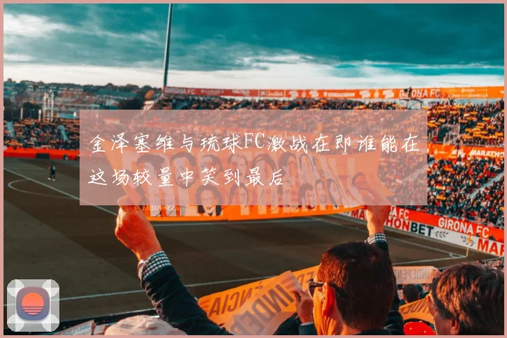 金泽塞维与琉球FC激战在即谁能在这场较量中笑到最后