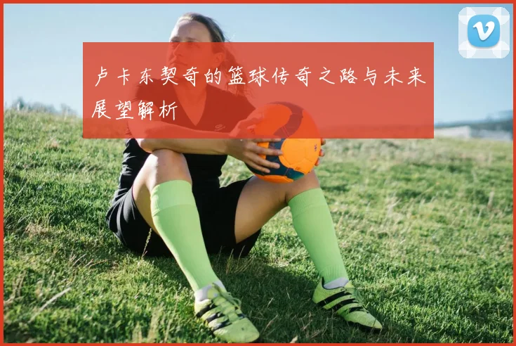 卢卡东契奇的篮球传奇之路与未来展望解析