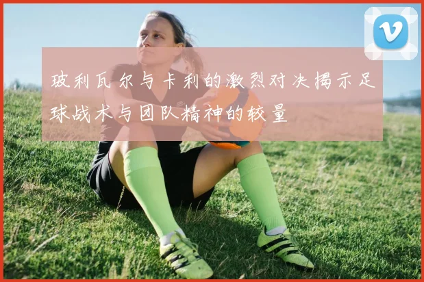 玻利瓦尔与卡利的激烈对决揭示足球战术与团队精神的较量