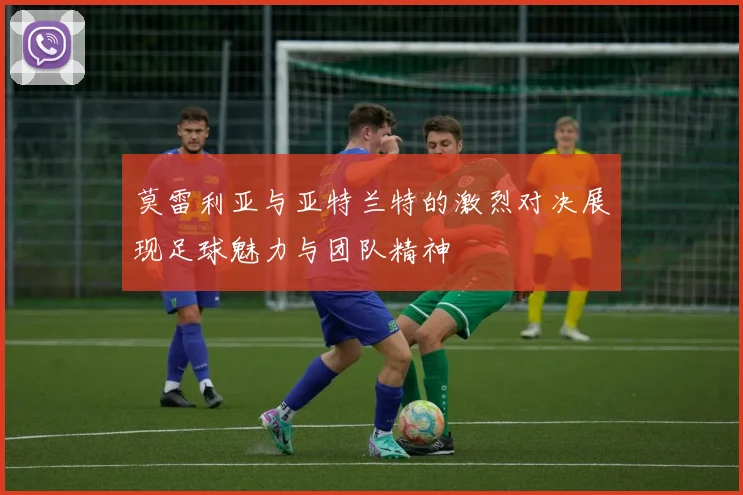 莫雷利亚与亚特兰特的激烈对决展现足球魅力与团队精神