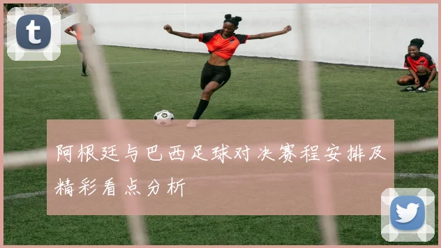 阿根廷与巴西足球对决赛程安排及精彩看点分析