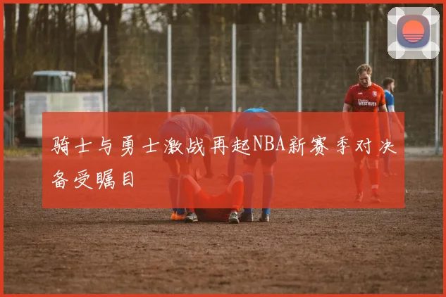 骑士与勇士激战再起NBA新赛季对决备受瞩目