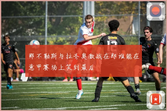 那不勒斯与拉齐奥激战在即谁能在意甲赛场上笑到最后