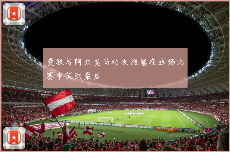 曼联与阿尔克马对决谁能在这场比赛中笑到最后