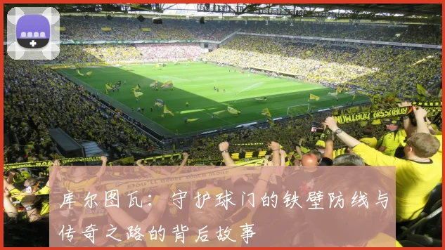 库尔图瓦：守护球门的铁壁防线与传奇之路的背后故事