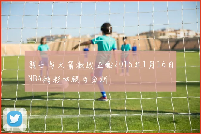 骑士与火箭激战正酣2016年1月16日NBA精彩回顾与分析