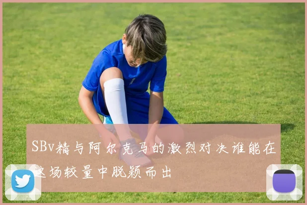 SBv精与阿尔克马的激烈对决谁能在这场较量中脱颖而出
