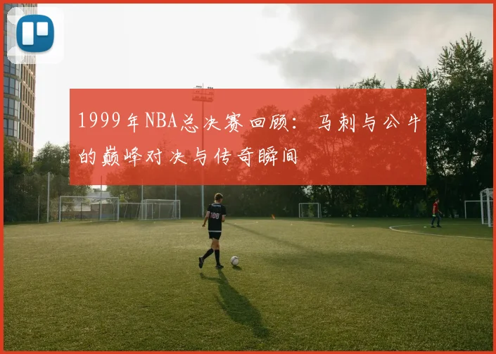 1999年NBA总决赛回顾：马刺与公牛的巅峰对决与传奇瞬间