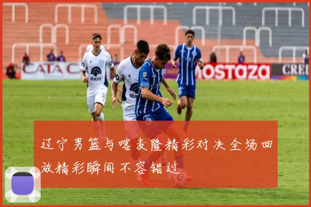 辽宁男篮与喀麦隆精彩对决全场回放精彩瞬间不容错过