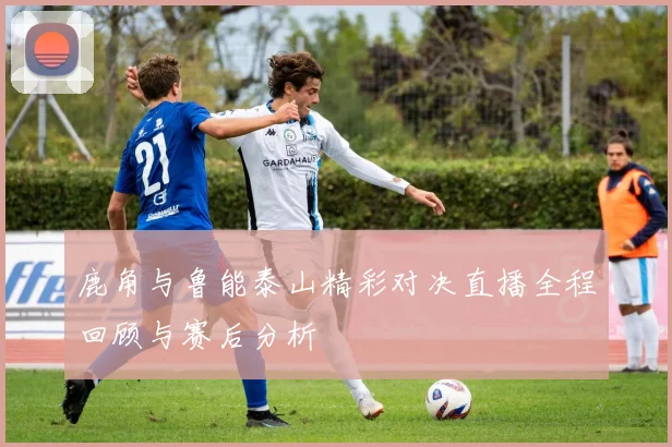 鹿角与鲁能泰山精彩对决直播全程回顾与赛后分析