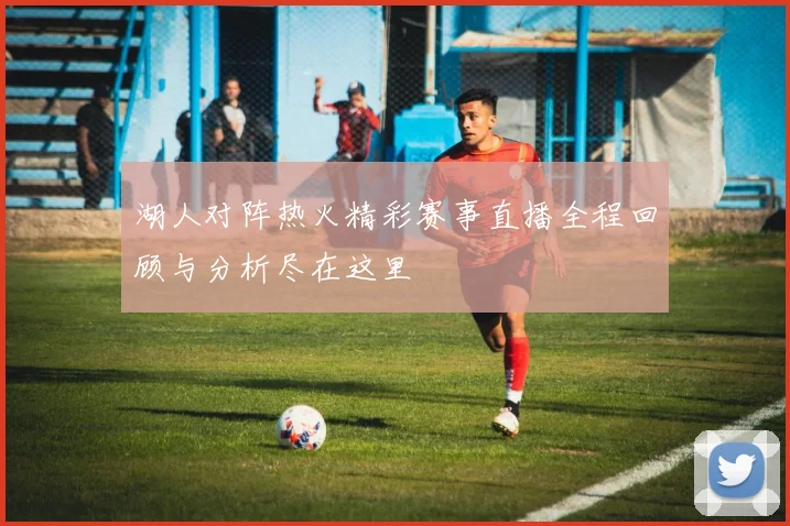湖人对阵热火精彩赛事直播全程回顾与分析尽在这里
